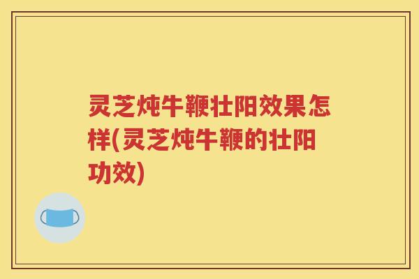 灵芝炖牛鞭壮阳效果怎样(灵芝炖牛鞭的壮阳功效) 灵芝炖牛鞭壮阳效果怎样(灵芝炖牛鞭的壮阳功效)