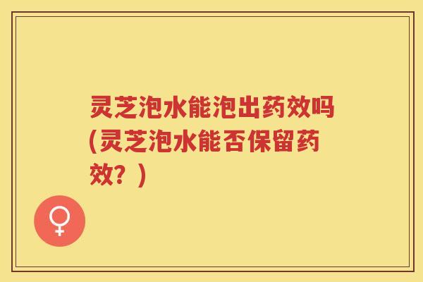 灵芝泡水能泡出药效吗(灵芝泡水能否保留药效？)