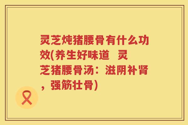 灵芝炖猪腰骨有什么功效(养生好味道  灵芝猪腰骨汤：滋阴补，强筋壮骨)