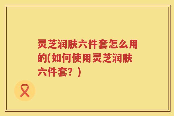 灵芝润肤六件套怎么用的(如何使用灵芝润肤六件套？)