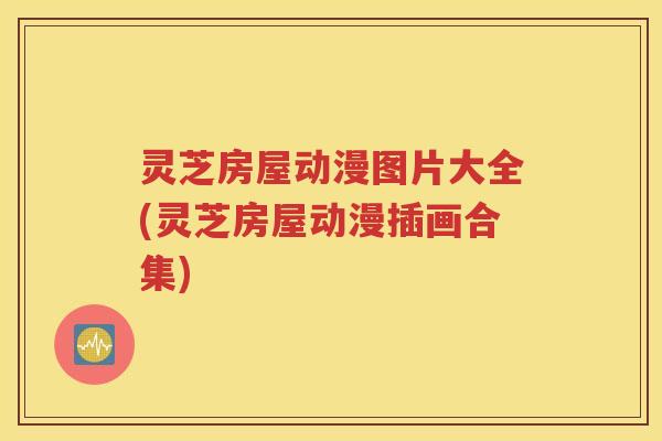 灵芝房屋动漫图片大全(灵芝房屋动漫插画合集)