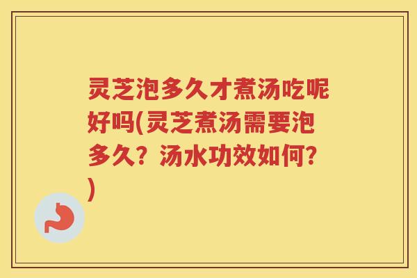 灵芝泡多久才煮汤吃呢好吗(灵芝煮汤需要泡多久？汤水功效如何？)