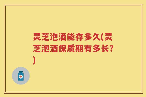 灵芝泡酒能存多久(灵芝泡酒保质期有多长？)