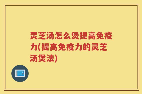 灵芝汤怎么煲提高免疫力(提高免疫力的灵芝汤煲法)