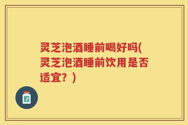 灵芝泡酒睡前喝好吗(灵芝泡酒睡前饮用是否适宜？)