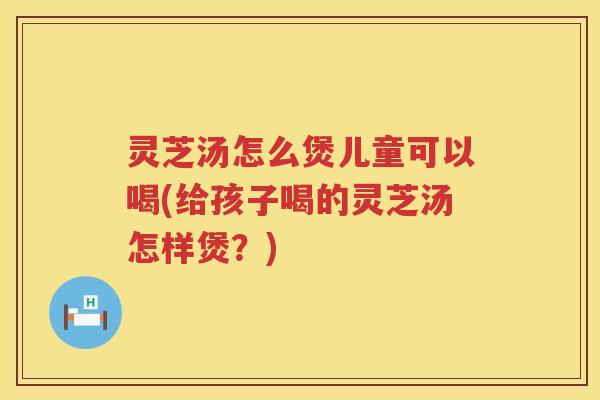 灵芝汤怎么煲儿童可以喝(给孩子喝的灵芝汤怎样煲？)