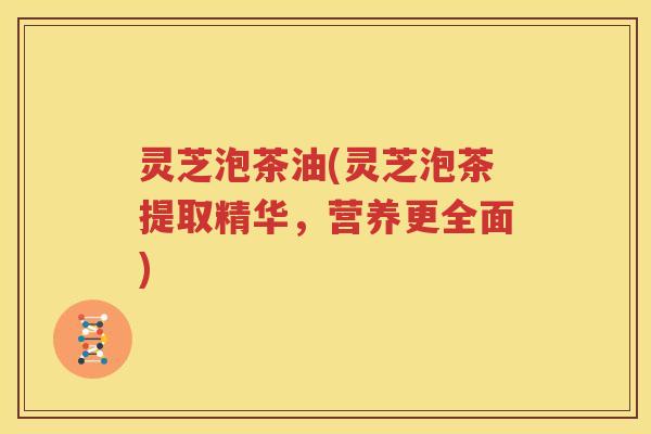 灵芝泡茶油(灵芝泡茶提取精华，营养更全面)