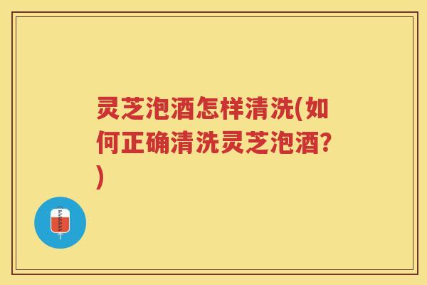 灵芝泡酒怎样清洗(如何正确清洗灵芝泡酒？)