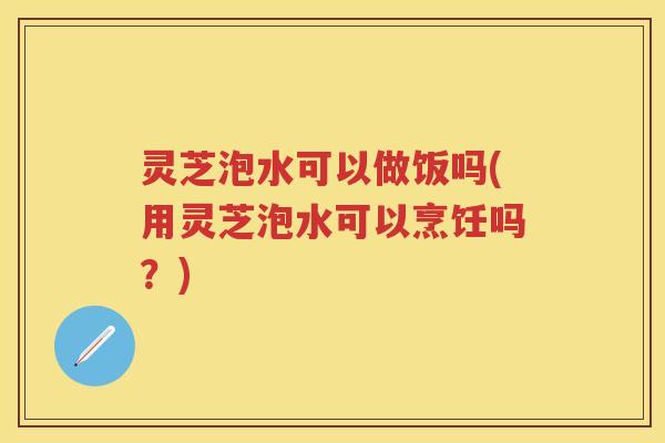 灵芝泡水可以做饭吗(用灵芝泡水可以烹饪吗？)
