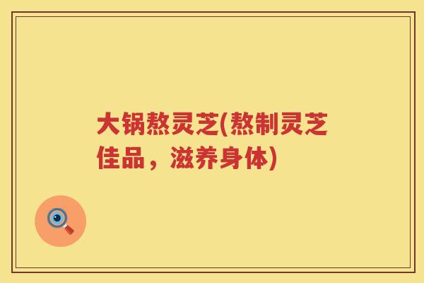 大锅熬灵芝(熬制灵芝佳品，滋养身体)