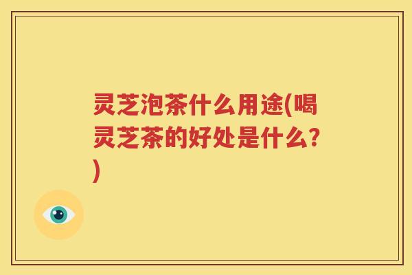灵芝泡茶什么用途(喝灵芝茶的好处是什么？)
