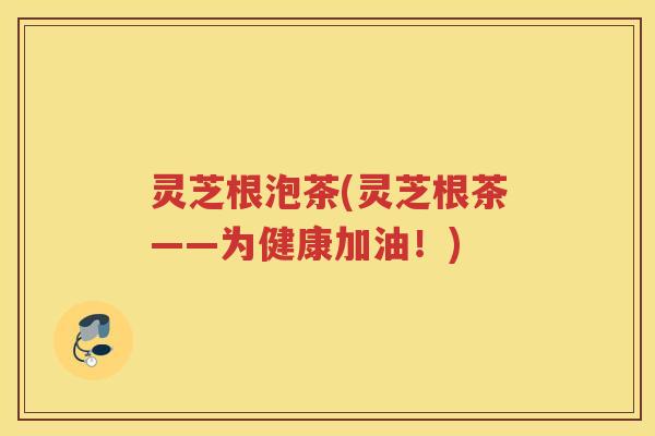 灵芝根泡茶(灵芝根茶——为健康加油！)