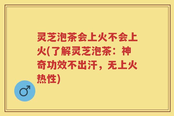 灵芝泡茶会上火不会上火(了解灵芝泡茶：神奇功效不出汗，无上火热性)