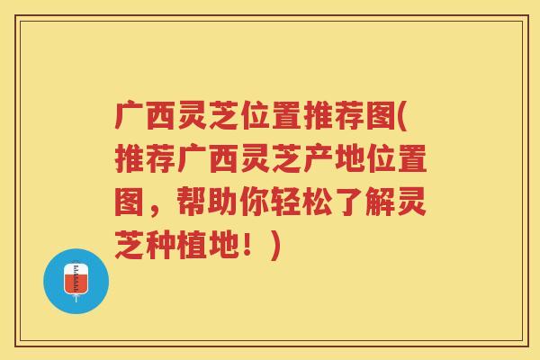 广西灵芝位置推荐图(推荐广西灵芝产地位置图，帮助你轻松了解灵芝种植地！)