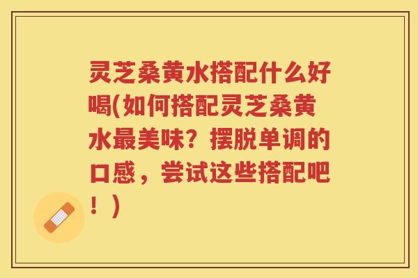 灵芝桑黄水搭配什么好喝(如何搭配灵芝桑黄水最美味？摆脱单调的口感，尝试这些搭配吧！)