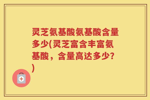 灵芝氨基酸氨基酸含量多少(灵芝富含丰富氨基酸，含量高达多少？)