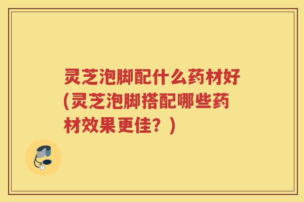 灵芝泡脚配什么药材好(灵芝泡脚搭配哪些药材效果更佳？)