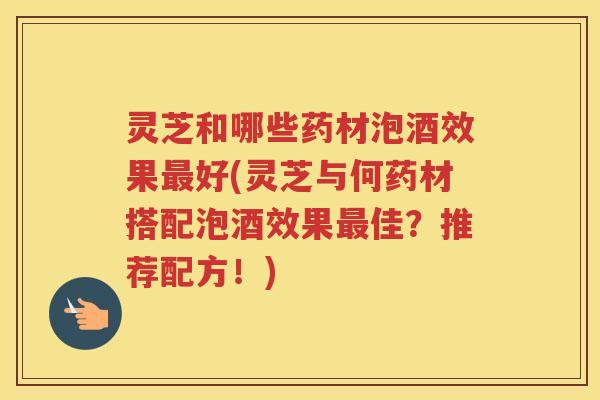 灵芝和哪些药材泡酒效果最好(灵芝与何药材搭配泡酒效果最佳？推荐配方！)