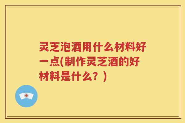 灵芝泡酒用什么材料好一点(制作灵芝酒的好材料是什么？)