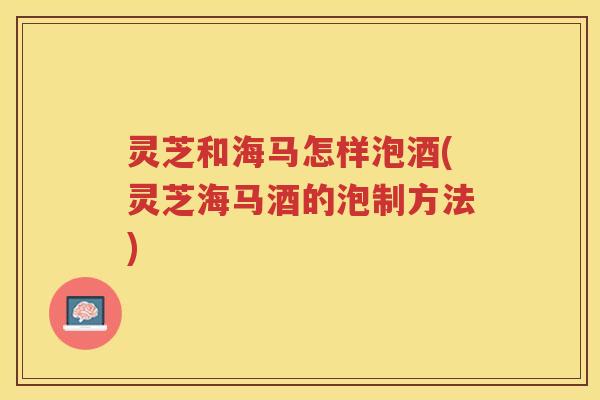 灵芝和海马怎样泡酒(灵芝海马酒的泡制方法)