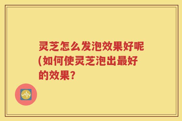 灵芝怎么发泡效果好呢(如何使灵芝泡出好的效果？