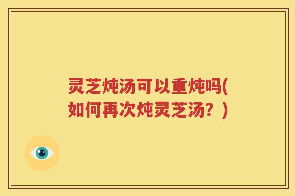 灵芝炖汤可以重炖吗(如何再次炖灵芝汤？)