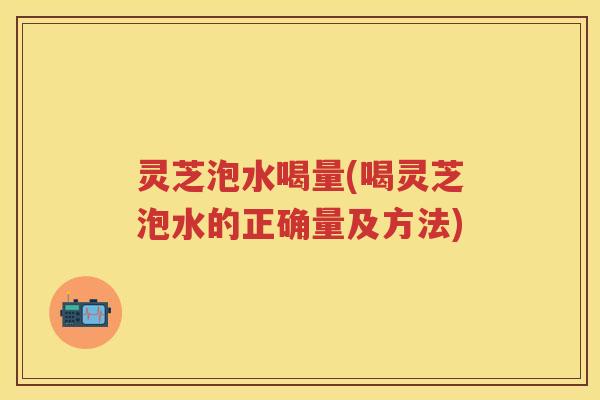 灵芝泡水喝量(喝灵芝泡水的正确量及方法)