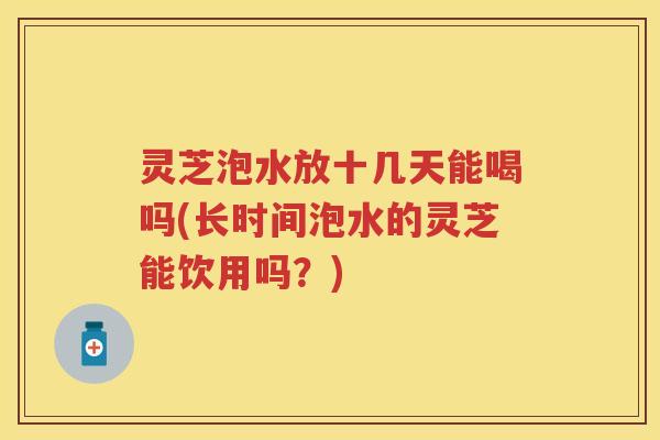 灵芝泡水放十几天能喝吗(长时间泡水的灵芝能饮用吗？)