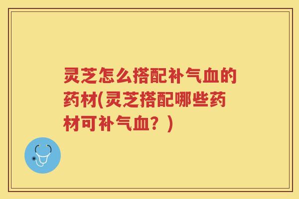 灵芝怎么搭配补气血的药材(灵芝搭配哪些药材可补气血？)