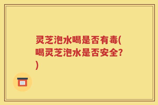 灵芝泡水喝是否有毒(喝灵芝泡水是否安全？)