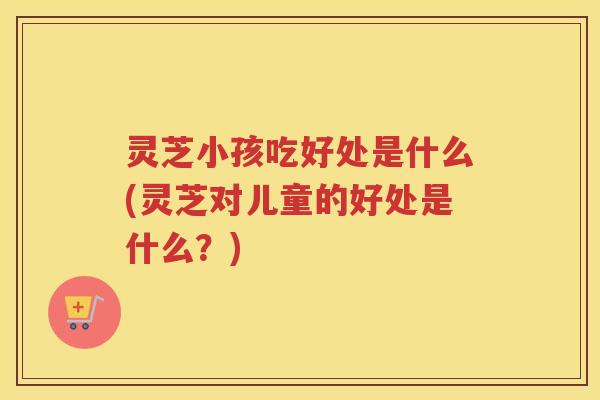灵芝小孩吃好处是什么(灵芝对儿童的好处是什么？)