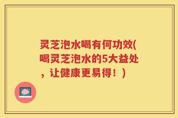 灵芝泡水喝有何功效(喝灵芝泡水的5大益处，让健康更易得！)