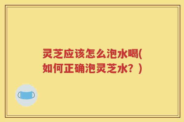 灵芝应该怎么泡水喝(如何正确泡灵芝水？)
