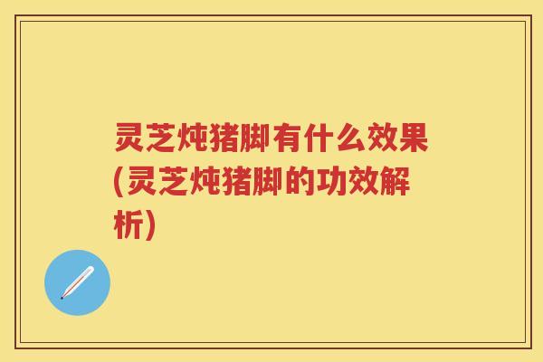 灵芝炖猪脚有什么效果(灵芝炖猪脚的功效解析)