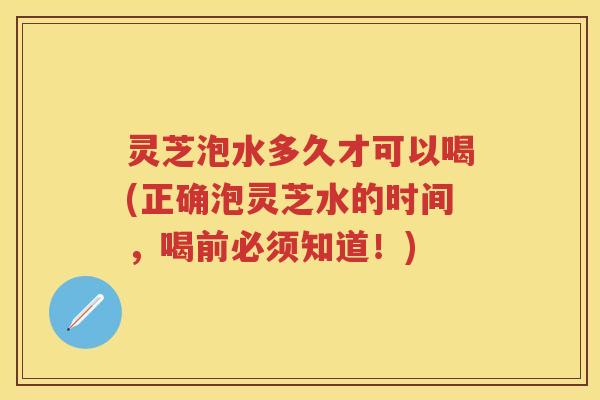灵芝泡水多久才可以喝(正确泡灵芝水的时间，喝前必须知道！)