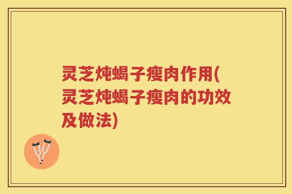 灵芝炖蝎子瘦肉作用(灵芝炖蝎子瘦肉的功效及做法)