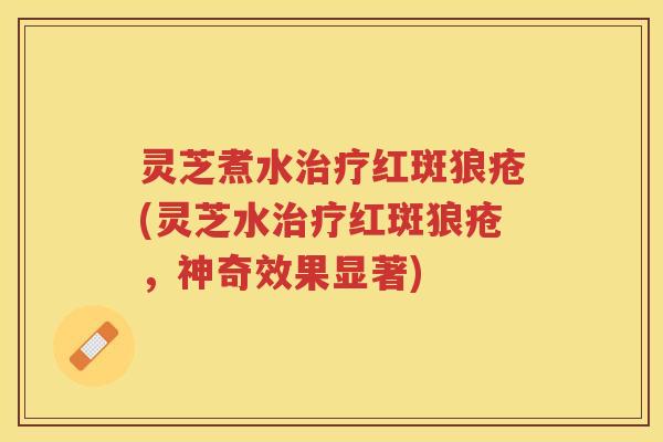 灵芝煮水治疗红斑狼疮(灵芝水治疗红斑狼疮，神奇效果显著)