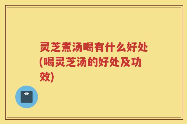 灵芝煮汤喝有什么好处(喝灵芝汤的好处及功效)