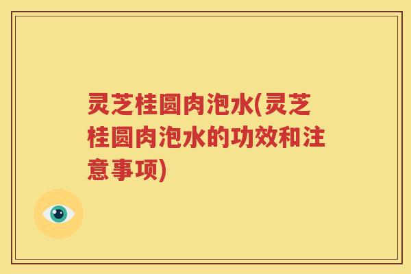 灵芝桂圆肉泡水(灵芝桂圆肉泡水的功效和注意事项)