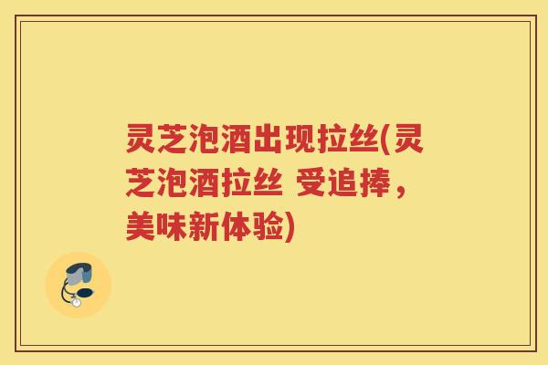灵芝泡酒出现拉丝(灵芝泡酒拉丝 受追捧,美味新体验) 灵芝泡酒出现拉丝(灵芝泡酒拉丝 受追捧,美味新体验)