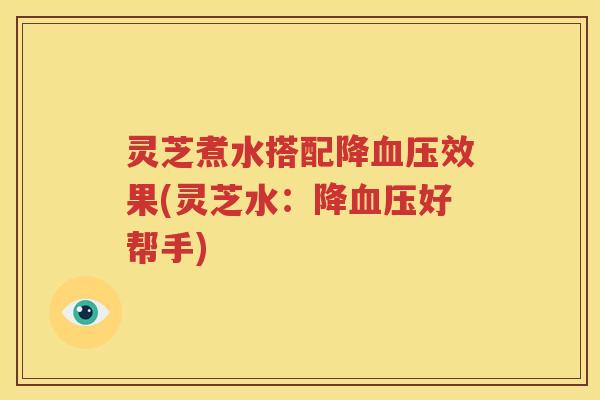 灵芝煮水搭配降血压效果(灵芝水：降血压好帮手)