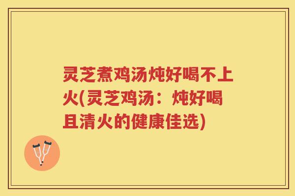灵芝煮鸡汤炖好喝不上火(灵芝鸡汤：炖好喝且清火的健康佳选)