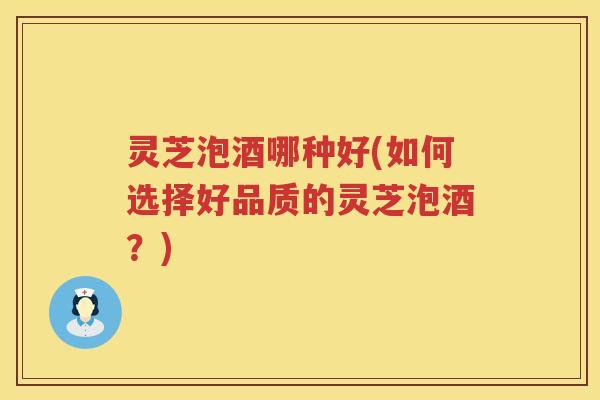 灵芝泡酒哪种好(如何选择好品质的灵芝泡酒？)