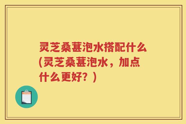 灵芝桑葚泡水搭配什么(灵芝桑葚泡水，加点什么更好？)