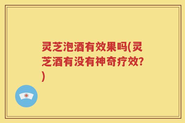 灵芝泡酒有效果吗(灵芝酒有没有神奇疗效？)