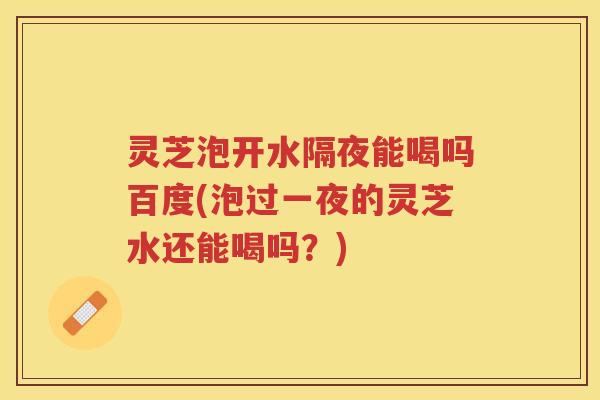 灵芝泡开水隔夜能喝吗百度(泡过一夜的灵芝水还能喝吗？)