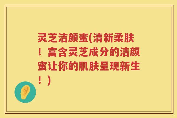 灵芝洁颜蜜(清新柔肤！富含灵芝成分的洁颜蜜让你的呈现新生！)