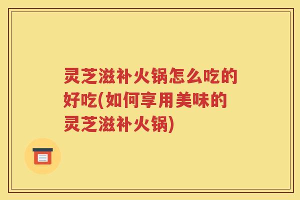 灵芝滋补火锅怎么吃的好吃(如何享用美味的灵芝滋补火锅)
