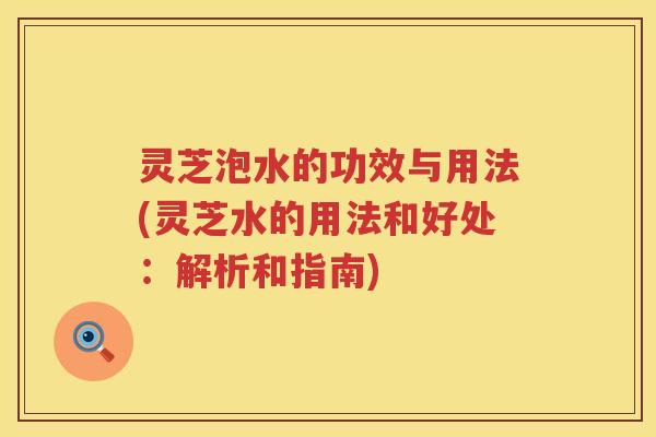 灵芝泡水的功效与用法(灵芝水的用法和好处：解析和指南)