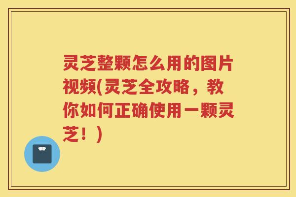 灵芝整颗怎么用的图片视频(灵芝全攻略，教你如何正确使用一颗灵芝！)